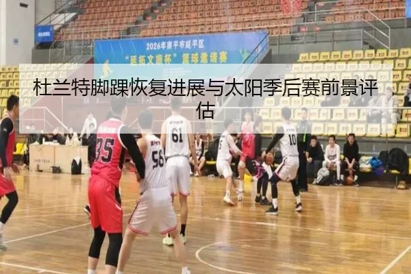 杜兰特脚踝恢复进展与太阳季后赛前景评估
